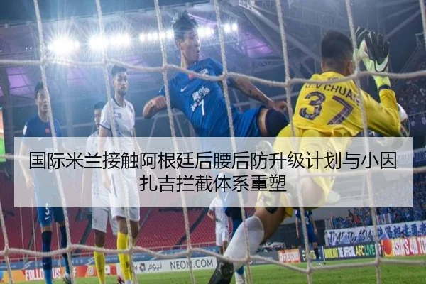 国际米兰接触阿根廷后腰后防升级计划与小因扎吉拦截体系重塑